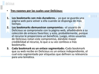 • Tres razones por las cuales usar Delicious:

1. Los bookmarks son más duraderos.- ya que se guarda una
   página web para volver a ella cuando se disponga de más
   tiempo.
2. Los bookmarks demuestran compromiso.- el usuario de
   Delicious se compromete con la página web, añadiéndola a su
   colección de enlaces favoritos; y esto, probablemente, porque
   el recurso le proporciona un beneficio. Luego, otros usuarios
   de Delicious notan este compromiso, dándole mayor
   credibilidad al recurso, lo que a su vez conlleva a más
   bookmarks.
3. Cada bookmark es un enlace segmentado.-Cada bookmark
   que su web recibe en Delicious es un enlace independiente, el
   cual esta segmentado por etiquetas que definen su relevancia
   para una temática.
 