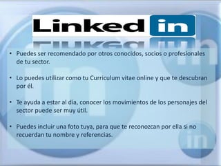 • Puedes ser recomendado por otros conocidos, socios o profesionales
  de tu sector.

• Lo puedes utilizar como tu Curriculum vitae online y que te descubran
  por él.

• Te ayuda a estar al día, conocer los movimientos de los personajes del
  sector puede ser muy útil.

• Puedes incluir una foto tuya, para que te reconozcan por ella si no
  recuerdan tu nombre y referencias.
 