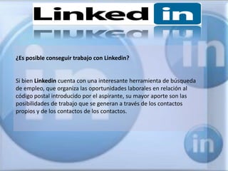 ¿Es posible conseguir trabajo con Linkedin?


Si bien Linkedin cuenta con una interesante herramienta de búsqueda
de empleo, que organiza las oportunidades laborales en relación al
código postal introducido por el aspirante, su mayor aporte son las
posibilidades de trabajo que se generan a través de los contactos
propios y de los contactos de los contactos.
 