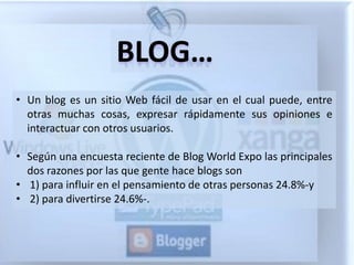 BLOG…
• Un blog es un sitio Web fácil de usar en el cual puede, entre
  otras muchas cosas, expresar rápidamente sus opiniones e
  interactuar con otros usuarios.

• Según una encuesta reciente de Blog World Expo las principales
  dos razones por las que gente hace blogs son
• 1) para influir en el pensamiento de otras personas 24.8%-y
• 2) para divertirse 24.6%-.
 