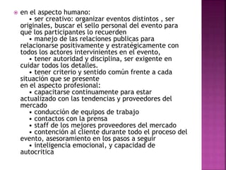  en el aspecto humano: 
• ser creativo: organizar eventos distintos , ser 
originales, buscar el sello personal del evento para 
que los participantes lo recuerden 
• manejo de las relaciones publicas para 
relacionarse positivamente y estratégicamente con 
todos los actores intervinientes en el evento, 
• tener autoridad y disciplina, ser exigente en 
cuidar todos los detalles. 
• tener criterio y sentido común frente a cada 
situación que se presente 
en el aspecto profesional: 
• capacitarse continuamente para estar 
actualizado con las tendencias y proveedores del 
mercado 
• conducción de equipos de trabajo 
• contactos con la prensa 
• staff de los mejores proveedores del mercado 
• contención al cliente durante todo el proceso del 
evento, asesoramiento en los pasos a seguir 
• inteligencia emocional, y capacidad de 
autocritica 
 