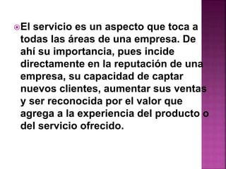 El servicio es un aspecto que toca a 
todas las áreas de una empresa. De 
ahí su importancia, pues incide 
directamente en la reputación de una 
empresa, su capacidad de captar 
nuevos clientes, aumentar sus ventas 
y ser reconocida por el valor que 
agrega a la experiencia del producto o 
del servicio ofrecido. 
 