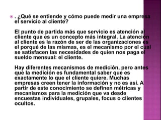  . ¿Qué se entiende y cómo puede medir una empresa 
el servicio al cliente? 
El punto de partida más que servicio es atención al 
cliente que es un concepto más integral. La atención 
al cliente es la razón de ser de las organizaciones es 
el porqué de las mismas, es el mecanismo por el cual 
se satisfacen las necesidades de quien nos paga el 
sueldo mensual: el cliente. 
Hay diferentes mecanismos de medición, pero antes 
que la medición es fundamental saber que es 
exactamente lo que el cliente quiere. Muchas 
empresas creen tener la información y no es así. A 
partir de este conocimiento se definen métricas y 
mecanismos para la medición que va desde 
encuestas individuales, grupales, focus o clientes 
ocultos. 
 