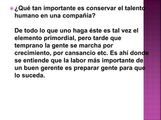 ¿Qué tan importante es conservar el talento 
humano en una compañía? 
De todo lo que uno haga éste es tal vez el 
elemento primordial, pero tarde que 
temprano la gente se marcha por 
crecimiento, por cansancio etc. Es ahí donde 
se entiende que la labor más importante de 
un buen gerente es preparar gente para que 
lo suceda. 
 