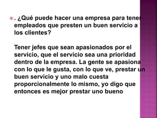  . ¿Qué puede hacer una empresa para tener 
empleados que presten un buen servicio a 
los clientes? 
Tener jefes que sean apasionados por el 
servicio, que el servicio sea una prioridad 
dentro de la empresa. La gente se apasiona 
con lo que le gusta, con lo que ve, prestar un 
buen servicio y uno malo cuesta 
proporcionalmente lo mismo, yo digo que 
entonces es mejor prestar uno bueno 
 