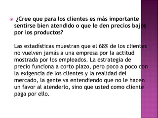  ¿Cree que para los clientes es más importante 
sentirse bien atendido o que le den precios bajos 
por los productos? 
Las estadísticas muestran que el 68% de los clientes 
no vuelven jamás a una empresa por la actitud 
mostrada por los empleados. La estrategia de 
precio funciona a corto plazo, pero poco a poco con 
la exigencia de los clientes y la realidad del 
mercado, la gente va entendiendo que no le hacen 
un favor al atenderlo, sino que usted como cliente 
paga por ello. 
 
