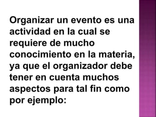 Organizar un evento es una 
actividad en la cual se 
requiere de mucho 
conocimiento en la materia, 
ya que el organizador debe 
tener en cuenta muchos 
aspectos para tal fin como 
por ejemplo: 
 