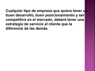 Cualquier tipo de empresa que quiera tener un 
buen desarrollo, buen posicionamiento y ser 
competitiva en el mercado, deberá tener una 
estrategia de servicio al cliente que la 
diferencie de las demás. 
 