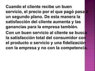 Cuando el cliente recibe un buen 
servicio, el precio por el que pagó pasa a 
un segundo plano. De esta manera la 
satisfacción del cliente aumenta y las 
ganancias para la empresa también. 
Con un buen servicio al cliente se busca 
la satisfacción total del consumidor con 
el producto o servicio y una fidelización 
con la empresa y no con la competencia. 
 