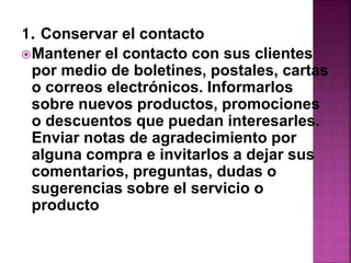 1. Conservar el contacto 
Mantener el contacto con sus clientes 
por medio de boletines, postales, cartas 
o correos electrónicos. Informarlos 
sobre nuevos productos, promociones 
o descuentos que puedan interesarles. 
Enviar notas de agradecimiento por 
alguna compra e invitarlos a dejar sus 
comentarios, preguntas, dudas o 
sugerencias sobre el servicio o 
producto 
 
