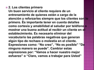  2. Los clientes primero 
Un buen servicio al cliente requiere de un 
entrenamiento de quienes están a cargo de la 
atención y reforzarles siempre que los clientes son lo 
primero. Es importante tener en cuenta detalles 
como cortesía y amabilidad al saludar por teléfono o 
mostrar una buena actitud al recibir un cliente en el 
establecimiento. Es necesario eliminar del 
vocabulario las palabras negativas que generan 
algún tipo de rechazo o molestia en el cliente. 
Expresiones como: “No creo”, “No es posible” ”De 
ninguna manera se puede”. Cambiar estas 
expresiones por: “Vamos a hacer nuestro mejor 
esfuerzo” o “Claro, vamos a trabajar para Usted” 
 