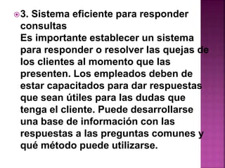 3. Sistema eficiente para responder 
consultas 
Es importante establecer un sistema 
para responder o resolver las quejas de 
los clientes al momento que las 
presenten. Los empleados deben de 
estar capacitados para dar respuestas 
que sean útiles para las dudas que 
tenga el cliente. Puede desarrollarse 
una base de información con las 
respuestas a las preguntas comunes y 
qué método puede utilizarse. 
 