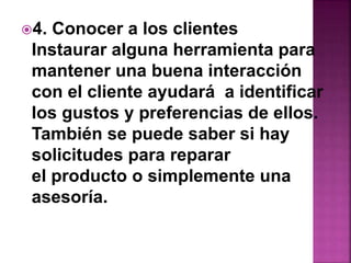 4. Conocer a los clientes 
Instaurar alguna herramienta para 
mantener una buena interacción 
con el cliente ayudará a identificar 
los gustos y preferencias de ellos. 
También se puede saber si hay 
solicitudes para reparar 
el producto o simplemente una 
asesoría. 
 