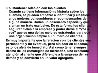  5. Mantener relación con los clientes 
Cuando se tiene información e historia sobre los 
clientes, se pueden empezar a identificar y clasificar 
a los mejores consumidores y recompensarlos de 
alguna manera. Darles un descuento especial y que 
sientan un trato exclusivo. De esta forma los clientes 
seguirán fieles a la empresa y podrá darse el “voz a 
voz” que es una de las mejores estrategias para que 
una organización amplíe su número de clientes. 
Es muy importante que la relación con los clientes sea 
permanente y no eventual, pero sin caer en el acoso, 
esto los aleja de inmediato. Así como tener siempre 
dentro de las estrategias de mercadeo, una excelente 
atención al cliente que diferencie a la empresa de las 
demás y se convierta en un valor agregado. 
 