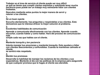 Trabajar en el área de servicio al cliente puede ser muy difícil 
ya que se tienen que cumplir ciertos requisitos y sobretodo tener mucha 
paciencia pues puede ser un trabajo muy estresante lidiar con clientes 
molestos. 
Descubre mediante estos puntos la mejor manera de servir y 
retener a los clientes. 
1. 
Sé un buen oyente 
Escucha atentamente, haz preguntas y respóndeles a tus clientes. Esto 
demostrara que te interesa ofrecer la mejor solución al problema. 
2. 
Excelentes habilidades de comunicación 
Aprende a comunicarte efectivamente con tus clientes. Aprende cuando 
escuchar, cuando hablar y como hablar. Hará del proceso de comunicación 
más 
simple cada vez que hables con el cliente. 
3. 
Mantente tranquilo y ten paciencia 
Intenta manejar tus emociones y mantente tranquilo. Esto ayudara a lidiar 
con clientes descontentos y confundidos. Cuando te mantienes calmado el 
cliente 
se sentirá más respetado. 
4. 
Mantén tus promesas 
Desarrolla la habilidad de manejar los reclamos de los clientes y sus 
expectativas. Mantente al día con las políticas de la empresa para asegurarte 
de que cualquier promesa que le hagas al cliente sea atendida. 
 
