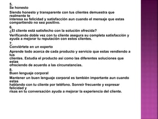 5. 
Se honesto 
Siendo honesto y transparente con tus clientes demuestra que 
realmente te 
interesa su felicidad y satisfacción aun cuando el mensaje que estas 
compartiendo no sea positivo. 
6. 
¿El cliente está satisfecho con la solución ofrecida? 
Verificando doble vez con tu cliente asegura su completa satisfacción y 
ayuda a mejorar tu reputación con estos clientes. 
7. 
Conviértete en un experto 
Aprende todo acerca de cada producto y servicio que estas vendiendo a 
tus 
clientes. Estudia el producto así como las diferentes soluciones que 
estas 
ofreciendo de acuerdo a las circunstancias. 
8. 
Buen lenguaje corporal 
Mantener un buen lenguaje corporal es también importante aun cuando 
estas 
hablando con tu cliente por teléfono. Sonreír frecuente y expresar 
felicidad y 
risas en tu conversación ayuda a mejorar la experiencia del cliente. 
 