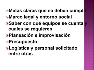 Metas claras que se deben cumplir 
Marco legal y entorno social 
Saber con qué equipos se cuenta y 
cuales se requieren 
Planeación e improvisación 
Presupuesto 
Logística y personal solicitado 
entre otras 
 
