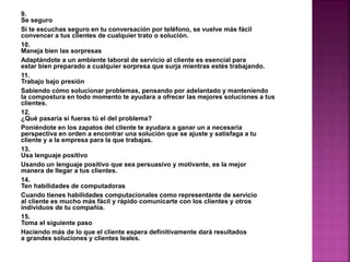 9. 
Se seguro 
Si te escuchas seguro en tu conversación por teléfono, se vuelve más fácil 
convencer a tus clientes de cualquier trato o solución. 
10. 
Maneja bien las sorpresas 
Adaptándote a un ambiente laboral de servicio al cliente es esencial para 
estar bien preparado a cualquier sorpresa que surja mientras estés trabajando. 
11. 
Trabajo bajo presión 
Sabiendo cómo solucionar problemas, pensando por adelantado y manteniendo 
la compostura en todo momento te ayudara a ofrecer las mejores soluciones a tus 
clientes. 
12. 
¿Qué pasaría si fueras tú el del problema? 
Poniéndote en los zapatos del cliente te ayudara a ganar un a necesaria 
perspectiva en orden a encontrar una solución que se ajuste y satisfaga a tu 
cliente y a la empresa para la que trabajas. 
13. 
Usa lenguaje positivo 
Usando un lenguaje positivo que sea persuasivo y motivante, es la mejor 
manera de llegar a tus clientes. 
14. 
Ten habilidades de computadoras 
Cuando tienes habilidades computacionales como representante de servicio 
al cliente es mucho más fácil y rápido comunicarte con los clientes y otros 
individuos de tu compañía. 
15. 
Toma el siguiente paso 
Haciendo más de lo que el cliente espera definitivamente dará resultados 
a grandes soluciones y clientes leales. 
 