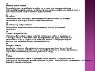 16. 
Aprende de tus errores 
Tomando tiempo para reflexionar sobre los errores que hayas cometido es 
una buena forma para entender mejor como manejar adecuadamente a los clientes y 
como comunicarte efectivamente en todo momento. 
17. 
Sé un líder 
Demostrando que eres capaz de brindar nuevas soluciones a los clientes 
demuestra tu liderazgo y aumenta tu profesionalismo. 
18. 
Se amistoso y compasionado 
Esto ayudara a crear una buena atmosfera para obtener las mejores 
soluciones. 
19. 
Conoce tu organización 
Interactuando con tus colegas y siendo amistoso con ellos te ayudara por 
si en algún futuro te encuentres con algún problema de queja. Mientras más 
gente conozcas en tu organización, más fácil resultara trabajar juntos para 
asegurar que todos los clientes están satisfechos. 
20. 
Maneja tu tiempo 
Manejando tu tiempo adecuadamente como un representante de servicio al 
cliente puede marcar una diferencia al momento de marcar el mínimo de llamadas 
requeridas y sobresalir la posición que tienes a cargo. 
21. 
Analiza 
Analizando problemas desde el momento en que empieza la comunicación es 
una forma de demostrar tu profesionalismo e impulsar tus habilidades para resolver problemas y 
descubrir nuevas soluciones. 
 