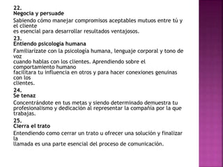 22. 
Negocia y persuade 
Sabiendo cómo manejar compromisos aceptables mutuos entre tú y 
el cliente 
es esencial para desarrollar resultados ventajosos. 
23. 
Entiendo psicología humana 
Familiarízate con la psicología humana, lenguaje corporal y tono de 
voz 
cuando hablas con los clientes. Aprendiendo sobre el 
comportamiento humano 
facilitara tu influencia en otros y para hacer conexiones genuinas 
con los 
clientes. 
24. 
Se tenaz 
Concentrándote en tus metas y siendo determinado demuestra tu 
profesionalismo y dedicación al representar la compañía por la que 
trabajas. 
25. 
Cierra el trato 
Entendiendo como cerrar un trato u ofrecer una solución y finalizar 
la 
llamada es una parte esencial del proceso de comunicación. 
