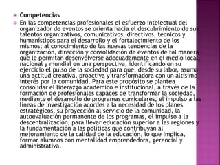  Competencias 
 En las competencias profesionales el esfuerzo intelectual del 
organizador de eventos se orienta hacia el descubrimiento de sus 
talentos organizativos, comunicativos, directivos, técnicos y 
humanísticos para el desarrollo y el fortalecimiento de los 
mismos; al conocimiento de las nuevas tendencias de la 
organización, dirección y consolidación de eventos de tal manera 
que le permitan desenvolverse adecuadamente en el medio local, 
nacional y mundial en una perspectiva, identificando en su 
ejercicio el pulso de la sociedad para que, desde su labor, asuma 
una actitud creativa, proactiva y transformadora con un altísimo 
interés por la comunidad. Para este propósito se plantea 
consolidar el liderazgo académico e institucional, a través de la 
formación de profesionales capaces de transformar la sociedad, 
mediante el desarrollo de programas curriculares, el impulso a las 
líneas de investigación acordes a la necesidad de los planes 
estratégicos, su proyección al servicio de la comunidad, la 
autoevaluación permanente de los programas, el impulso a la 
descentralización, para llevar educación superior a las regiones y 
la fundamentación a las políticas que contribuyan al 
mejoramiento de la calidad de la educación, lo que implica, 
formar alumnos con mentalidad emprendedora, gerencial y 
administrativa. 
 