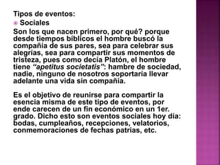 Tipos de eventos: 
 Sociales 
Son los que nacen primero, por qué? porque 
desde tiempos bíblicos el hombre buscó la 
compañía de sus pares, sea para celebrar sus 
alegrías, sea para compartir sus momentos de 
tristeza, pues como decía Platón, el hombre 
tiene “apetitus societatis”: hambre de sociedad, 
nadie, ninguno de nosotros soportaría llevar 
adelante una vida sin compañía. 
Es el objetivo de reunirse para compartir la 
esencia misma de este tipo de eventos, por 
ende carecen de un fin económico en un 1er. 
grado. Dicho esto son eventos sociales hoy día: 
bodas, cumpleaños, recepciones, velatorios, 
conmemoraciones de fechas patrias, etc. 
 