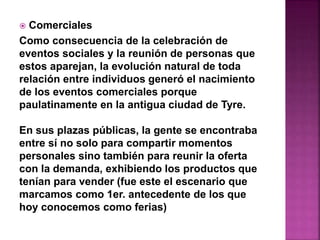  Comerciales 
Como consecuencia de la celebración de 
eventos sociales y la reunión de personas que 
estos aparejan, la evolución natural de toda 
relación entre individuos generó el nacimiento 
de los eventos comerciales porque 
paulatinamente en la antigua ciudad de Tyre. 
En sus plazas públicas, la gente se encontraba 
entre sí no solo para compartir momentos 
personales sino también para reunir la oferta 
con la demanda, exhibiendo los productos que 
tenían para vender (fue este el escenario que 
marcamos como 1er. antecedente de los que 
hoy conocemos como ferias) 
 