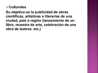  Culturales 
Su objetivo es la publicidad de obras 
científicas, artísticas o literarias de una 
ciudad, país o región (lanzamiento de un 
libro, muestra de arte, celebración de una 
obra de teatros. etc.) 
 