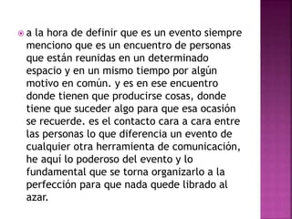  a la hora de definir que es un evento siempre 
menciono que es un encuentro de personas 
que están reunidas en un determinado 
espacio y en un mismo tiempo por algún 
motivo en común. y es en ese encuentro 
donde tienen que producirse cosas, donde 
tiene que suceder algo para que esa ocasión 
se recuerde. es el contacto cara a cara entre 
las personas lo que diferencia un evento de 
cualquier otra herramienta de comunicación, 
he aquí lo poderoso del evento y lo 
fundamental que se torna organizarlo a la 
perfección para que nada quede librado al 
azar. 
 
