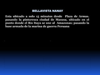 BELLAVISTA NANAY
Esta ubicado a solo 15 minutos desde Plaza de Armas.
pasando la pintoresca ciudad de Masusa, ubicado en el
punto donde el Río Itaya se une al Amazonas; pasando la
base armada de la marina de guerra Peruana
 