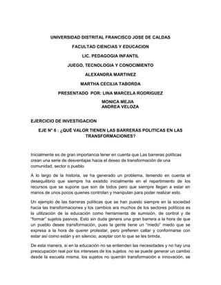 UNIVERSIDAD DISTRITAL FRANCISCO JOSE DE CALDAS
FACULTAD CIENCIAS Y EDUCACION
LIC. PEDAGOGIA INFANTIL
JUEGO, TECNOLOGIA Y CONOCIMIENTO
ALEXANDRA MARTINEZ
MARTHA CECILIA TABORDA
PRESENTADO POR: LINA MARCELA RODRIGUEZ
MONICA MEJIA
ANDREA VELOZA
EJERCICIO DE INVESTIGACION
EJE N° 6 : ¿QUÉ VALOR TIENEN LAS BARRERAS POLITICAS EN LAS
TRANSFORMACIONES?
Inicialmente es de gran importancia tener en cuenta que Las barreras políticas
crean una serie de desventajas hacia el deseo de transformación de una
comunidad, sector o pueblo
A lo largo de la historia, se ha generado un problema, teniendo en cuenta el
desequilibrio que siempre ha existido inicialmente en el repartimiento de los
recursos que se supone que son de todos pero que siempre llegan a estar en
manos de unos pocos quienes controlan y manipulan para poder realizar esto.
Un ejemplo de las barreras políticas que se han puesto siempre en la sociedad
hacia las transformaciones y los cambios ara muchos de los sectores políticos es
la utilización de la educación como herramienta de sumisión, de control y de
“formar” sujetos pasivos. Esto sin duda genera una gran barrera a la hora de que
un pueblo desee transformación, pues la gente tiene un “miedo” miedo que se
expresa a la hora de querer protestar, pero prefieren callar y conformarse con
estar así como están y en silencio, aceptar con lo que se les brinda.
De esta manera, si en la educación no se entienden las necesidades y no hay una
preocupación real por los intereses de los sujetos no se puede generar un cambio
desde la escuela misma, los sujetos no querrán transformación e innovación, se
 