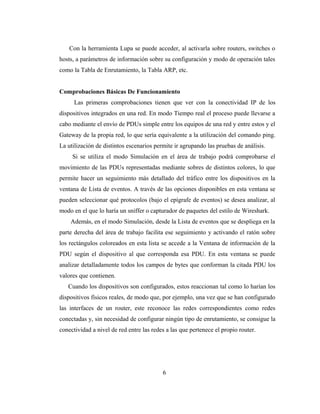 Con la herramienta Lupa se puede acceder, al activarla sobre routers, switches o
hosts, a parámetros de información sobre su configuración y modo de operación tales
como la Tabla de Enrutamiento, la Tabla ARP, etc.
Comprobaciones Básicas De Funcionamiento
Las primeras comprobaciones tienen que ver con la conectividad IP de los
dispositivos integrados en una red. En modo Tiempo real el proceso puede llevarse a
cabo mediante el envío de PDUs simple entre los equipos de una red y entre estos y el
Gateway de la propia red, lo que sería equivalente a la utilización del comando ping.
La utilización de distintos escenarios permite ir agrupando las pruebas de análisis.
Si se utiliza el modo Simulación en el área de trabajo podrá comprobarse el
movimiento de las PDUs representadas mediante sobres de distintos colores, lo que
permite hacer un seguimiento más detallado del tráfico entre los dispositivos en la
ventana de Lista de eventos. A través de las opciones disponibles en esta ventana se
pueden seleccionar qué protocolos (bajo el epígrafe de eventos) se desea analizar, al
modo en el que lo haría un sniffer o capturador de paquetes del estilo de Wireshark.
Además, en el modo Simulación, desde la Lista de eventos que se despliega en la
parte derecha del área de trabajo facilita ese seguimiento y activando el ratón sobre
los rectángulos coloreados en esta lista se accede a la Ventana de información de la
PDU según el dispositivo al que corresponda esa PDU. En esta ventana se puede
analizar detalladamente todos los campos de bytes que conforman la citada PDU los
valores que contienen.
Cuando los dispositivos son configurados, estos reaccionan tal como lo harían los
dispositivos físicos reales, de modo que, por ejemplo, una vez que se han configurado
las interfaces de un router, este reconoce las redes correspondientes como redes
conectadas y, sin necesidad de configurar ningún tipo de enrutamiento, se consigue la
conectividad a nivel de red entre las redes a las que pertenece el propio router.
6
 