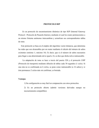 PROTOCOLO RIP
Es un protocolo de encaminamiento dinámico de tipo IGP (Internal Gateway
Protocol - Protocolo de Pasarela Interno), mediante el cual los router pertenecientes a
un mismo Sistema autónomo intercambian y actualizan sus correspondientes tablas
de rutas.
Este protocolo se basa en el empleo del algoritmo vector distancia, que determina
las redes que son alcanzables por un router mediante el cálculo del número de saltos
existentes (mínimo 1, máximo 16). Es decir, que si el número de saltos necesarios
para llegar a una determinada red es igual a 16, se dice que dicha red es inalcanzable.
La adaptación de rutas se hace a través del puerto 520 y el protocolo UDP
(Protocolo de transporte) mediante difusión de tablas cada 30 segundos (1 ciclo). Si
una ruta no es confirmada en 6 ciclos, se pone como inalcanzable (a 16 saltos) y si
ésta permanece 2 ciclos más sin confirmar, es borrada.
Ventajas
1) Su configuración es muy fácil en comparación con otros protocolos.
2) Es un protocolo abierto (admite versiones derivadas aunque no
necesariamente compatibles).
7
 
