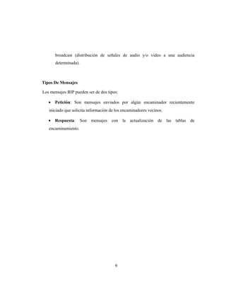 broadcast (distribución de señales de audio y/o video a una audiencia
determinada).
Tipos De Mensajes
Los mensajes RIP pueden ser de dos tipos:
• Petición: Son mensajes enviados por algún encaminador recientemente
iniciado que solicita información de los encaminadores vecinos.
• Respuesta: Son mensajes con la actualización de las tablas de
encaminamiento.
9
 