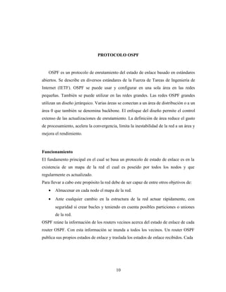 PROTOCOLO OSPF
Funcionamiento
El fundamento principal en el cual se basa un protocolo de estado de enlace es en la
existencia de un mapa de la red el cual es poseído por todos los nodos y que
regularmente es actualizado.
Para llevar a cabo este propósito la red debe de ser capaz de entre otros objetivos de:
• Almacenar en cada nodo el mapa de la red.
• Ante cualquier cambio en la estructura de la red actuar rápidamente, con
seguridad si crear bucles y teniendo en cuenta posibles particiones o uniones
de la red.
OSPF reúne la información de los routers vecinos acerca del estado de enlace de cada
router OSPF. Con esta información se inunda a todos los vecinos. Un router OSPF
publica sus propios estados de enlace y traslada los estados de enlace recibidos. Cada
OSPF es un protocolo de enrutamiento del estado de enlace basado en estándares
abiertos. Se describe en diversos estándares de la Fuerza de Tareas de Ingeniería de
Internet (IETF). OSPF se puede usar y configurar en una sola área en las redes
pequeñas. También se puede utilizar en las redes grandes. Las redes OSPF grandes
utilizan un diseño jerárquico. Varias áreas se conectan a un área de distribución o a un
área 0 que también se denomina backbone. El enfoque del diseño permite el control
extenso de las actualizaciones de enrutamiento. La definición de área reduce el gasto
de procesamiento, acelera la convergencia, limita la inestabilidad de la red a un área y
mejora el rendimiento.
10
 