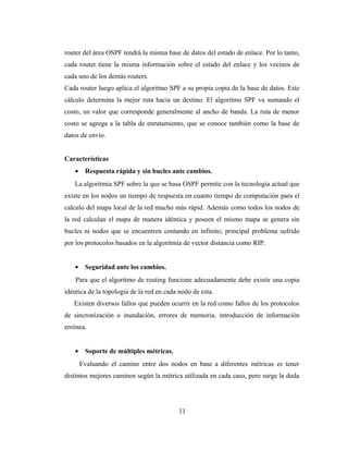 router del área OSPF tendrá la misma base de datos del estado de enlace. Por lo tanto,
cada router tiene la misma información sobre el estado del enlace y los vecinos de
cada uno de los demás routers.
Cada router luego aplica el algoritmo SPF a su propia copia de la base de datos. Este
cálculo determina la mejor ruta hacia un destino. El algoritmo SPF va sumando el
costo, un valor que corresponde generalmente al ancho de banda. La ruta de menor
costo se agrega a la tabla de enrutamiento, que se conoce también como la base de
datos de envío.
Características
• Respuesta rápida y sin bucles ante cambios.
La algoritmia SPF sobre la que se basa OSPF permite con la tecnología actual que
existe en los nodos un tiempo de respuesta en cuanto tiempo de computación para el
calculo del mapa local de la red mucho más rápid. Además como todos los nodos de
la red calculan el mapa de manera idéntica y poseen el mismo mapa se genera sin
bucles ni nodos que se encuentren contando en infinito; principal problema sufrido
por los protocolos basados en la algoritmia de vector distancia como RIP.
• Seguridad ante los cambios.
Para que el algoritmo de routing funcione adecuadamente debe existir una copia
idéntica de la topología de la red en cada nodo de esta.
Existen diversos fallos que pueden ocurrir en la red como fallos de los protocolos
de sincronización o inundación, errores de memoria, introducción de información
errónea.
• Soporte de múltiples métricas.
Evaluando el camino entre dos nodos en base a diferentes métricas es tener
distintos mejores caminos según la métrica utilizada en cada caso, pero surge la duda
11
 