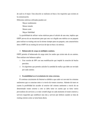 de cual es el mejor. Esta elección se realizara en base a los requisitos que existan en
la comunicación.
Diferentes métricas utilizadas pueden ser:
Mayor rendimiento
Menor retardo
Menor coste
Mayor fiabilidad
La posibilidad de utilizar varias métricas para el calculo de una ruta, implica que
OSPF provea de un mecanismo para que una vez elegida una métrica en un paquete
para realizar su routing esta sea la misma siempre para ese paquete, esta característica
dota a OSPF de un routing de servicio de tipo en base a la métrica.
• Balanceado de carga en múltiples caminos.
OSPF permite el balanceado de carga entre los nodos que exista más de un camino.
Para realizar este balanceo aplica:
1- Una versión de SPF con una modificación que impide la creación de bucles
parciales.
2- Un algoritmo que permite calcular la cantidad de trafico que debe ser enviado
por cada camino.
• Escalabilidad en el crecimiento de rutas externas.
El continuo crecimiento de Internet es debido a que cada vez son más los sistemas
autónomos que se conectan entre si a través de routers externos. Además de tener en
cuenta la posibilidad de acceder al exterior del sistema autónomo a través de un
determinado router externo u otro se debe tener en cuenta que se tiene varios
proveedores de servicios y es más versátil elegir en cada momento el router exterior y
servicio requerido que establecer una ruta y servicio por defecto cuando se trata de
routing externo como se tenia hasta ahora.
 