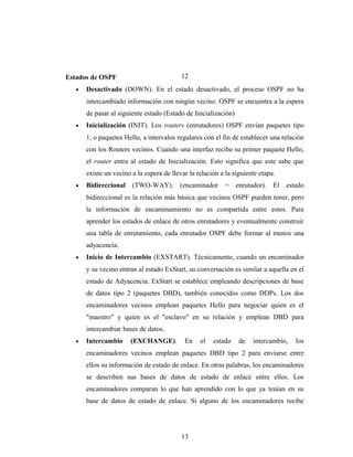 Estados de OSPF
• Desactivado (DOWN). En el estado desactivado, el proceso OSPF no ha
intercambiado información con ningún vecino. OSPF se encuentra a la espera
de pasar al siguiente estado (Estado de Inicialización)
• Inicialización (INIT). Los routers (enrutadores) OSPF envían paquetes tipo
1, o paquetes Hello, a intervalos regulares con el fin de establecer una relación
con los Routers vecinos. Cuando una interfaz recibe su primer paquete Hello,
el router entra al estado de Inicialización. Esto significa que este sabe que
existe un vecino a la espera de llevar la relación a la siguiente etapa.
• Bidireccional (TWO-WAY). (encaminador = enrutador). El estado
bidireccional es la relación más básica que vecinos OSPF pueden tener, pero
la información de encaminamiento no es compartida entre estos. Para
aprender los estados de enlace de otros enrutadores y eventualmente construir
una tabla de enrutamiento, cada enrutador OSPF debe formar al menos una
adyacencia.
• Inicio de Intercambio (EXSTART). Técnicamente, cuando un encaminador
y su vecino entran al estado ExStart, su conversación es similar a aquella en el
estado de Adyacencia. ExStart se establece empleando descripciones de base
de datos tipo 2 (paquetes DBD), también conocidos como DDPs. Los dos
encaminadores vecinos emplean paquetes Hello para negociar quien es el
"maestro" y quien es el "esclavo" en su relación y emplean DBD para
intercambiar bases de datos.
• Intercambio (EXCHANGE). En el estado de intercambio, los
encaminadores vecinos emplean paquetes DBD tipo 2 para enviarse entre
ellos su información de estado de enlace. En otras palabras, los encaminadores
se describen sus bases de datos de estado de enlace entre ellos. Los
encaminadores comparan lo que han aprendido con lo que ya tenían en su
base de datos de estado de enlace. Si alguno de los encaminadores recibe
12
13
 