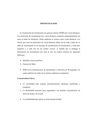 PROTOCOLO IGRP
Es un protocolo de enrutamiento de gateway interior (IGRP) por vector-distancia.
Los protocolos de enrutamiento por vector-distancia comparan matemáticamente las
rutas al medir las distancias. Dicha medición se conoce como vector-distancia. Los
routers que usan los protocolos de vector-distancia deben enviar toda o parte de su
tabla de enrutamiento en un mensaje de actualización de enrutamiento, a intervalos
regulares y a cada uno de sus routers vecinos. A medida que se propaga la
información de enrutamiento por toda la red, los routers realizan las siguientes
funciones:
• Identificar nuevos destinos.
• Conocer de fallas.
• IGRP envía actualizaciones de enrutamiento a intervalos de 90 segundos, las
cuales publican las redes de un sistema autónomo en particular.
Características Claves
• La versatilidad para manejar automáticamente topologías indefinidas y
complejas.
• La flexibilidad necesaria para segmentarse con distintas características de
ancho de banda y de retardo.
• La escalabilidad para operar en redes de gran tamaño
 