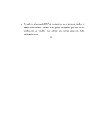 • Por defecto, el protocolo IGRP de enrutamiento usa el ancho de banda y el
retardo como métrica. Además, IGRP puede configurarse para utilizar una
combinación de variables para calcular una métrica compuesta. Estas
variables incluyen:
15
 