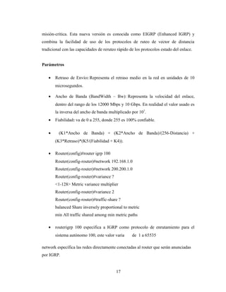misión-crítica. Esta nueva versión es conocida como EIGRP (Enhanced IGRP) y
combina la facilidad de uso de los protocolos de ruteo de vector de distancia
tradicional con las capacidades de reruteo rápido de los protocolos estado del enlace.
Parámetros
• Retraso de Envío: Representa el retraso medio en la red en unidades de 10
microsegundos.
• Ancho de Banda (BandWidth – Bw): Representa la velocidad del enlace,
dentro del rango de los 12000 Mbps y 10 Gbps. En realidad el valor usado es
la inversa del ancho de banda multiplicado por 107
.
• Fiabilidad: va de 0 a 255, donde 255 es 100% confiable.
• (K1*Ancho de Banda) + (K2*Ancho de Banda)/(256-Distancia) +
(K3*Retraso)*(K5/(Fiabilidad + K4)).
• Router(config)#router igrp 100
Router(config-router)#network 192.168.1.0
Router(config-router)#network 200.200.1.0
Router(config-router)#variance ?
<1-128> Metric variance multiplier
Router(config-router)#variance 2
Router(config-router)#traffic-share ?
balanced Share inversely proportional to metric
min All traffic shared among min metric paths
• routerigrp 100 especifica a IGRP como protocolo de enrutamiento para el
sistema autónomo 100, este valor varia de 1 a 65535
network específica las redes directamente conectadas al router que serán anunciadas
por IGRP.
17
 