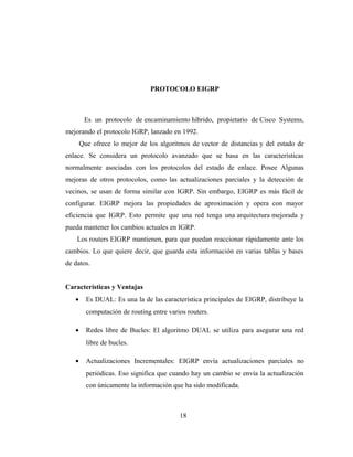 PROTOCOLO EIGRP
Es un protocolo de encaminamiento híbrido, propietario de Cisco Systems,
mejorando el protocolo IGRP, lanzado en 1992.
Que ofrece lo mejor de los algoritmos de vector de distancias y del estado de
enlace. Se considera un protocolo avanzado que se basa en las características
normalmente asociadas con los protocolos del estado de enlace. Posee Algunas
mejoras de otros protocolos, como las actualizaciones parciales y la detección de
vecinos, se usan de forma similar con IGRP. Sin embargo, EIGRP es más fácil de
configurar. EIGRP mejora las propiedades de aproximación y opera con mayor
eficiencia que IGRP. Esto permite que una red tenga una arquitectura mejorada y
pueda mantener los cambios actuales en IGRP.
Los routers EIGRP mantienen, para que puedan reaccionar rápidamente ante los
cambios. Lo que quiere decir, que guarda esta información en varias tablas y bases
de datos.
Características y Ventajas
• Es DUAL: Es una la de las característica principales de EIGRP, distribuye la
computación de routing entre varios routers.
• Redes libre de Bucles: El algoritmo DUAL se utiliza para asegurar una red
libre de bucles.
• Actualizaciones Incrementales: EIGRP envía actualizaciones parciales no
periódicas. Eso significa que cuando hay un cambio se envía la actualización
con únicamente la información que ha sido modificada.
18
 