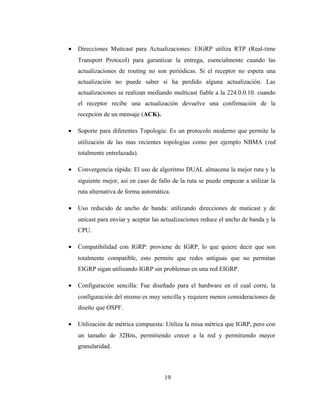 • Direcciones Muticast para Actualizaciones: EIGRP utiliza RTP (Real-time
Transport Protocol) para garantizar la entrega, esencialmente cuando las
actualizaciones de routing no son periódicas. Si el receptor no espera una
actualización no puede saber si ha perdido alguna actualización. Las
actualizaciones se realizan mediando multicast fiable a la 224.0.0.10. cuando
el receptor recibe una actualización devuelve una confirmación de la
recepción de un mensaje (ACK).
• Soporte para diferentes Topologia: Es un protocolo moderno que permite la
utilización de las mas recientes topologías como por ejemplo NBMA (red
totalmente entrelazada).
• Convergencia rápida: El uso de algoritmo DUAL almacena la mejor ruta y la
siguiente mejor, así en caso de fallo de la ruta se puede empezar a utilizar la
ruta alternativa de forma automática.
• Uso reducido de ancho de banda: utilizando direcciones de muticast y de
unicast para enviar y aceptar las actualizaciones reduce el ancho de banda y la
CPU.
• Compatibilidad con IGRP: proviene de IGRP, lo que quiere decir que son
totalmente compatible, esto permite que redes antiguas que no permitan
EIGRP sigan utilizando IGRP sin problemas en una red EIGRP.
• Configuración sencilla: Fue diseñado para el hardware en el cual corre, la
configuración del mismo es muy sencilla y requiere menos consideraciones de
diseño que OSPF.
• Utilización de métrica compuesta: Utiliza la misa métrica que IGRP, pero con
un tamaño de 32Bits, permitiendo crecer a la red y permitiendo mayor
granularidad.
19
 