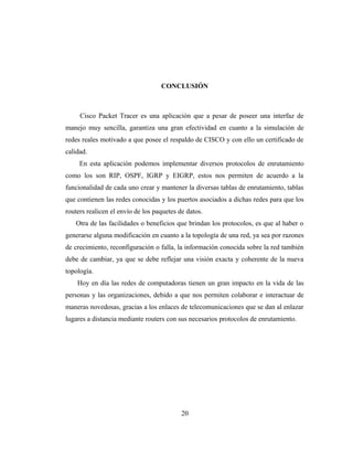 CONCLUSIÓN
Cisco Packet Tracer es una aplicación que a pesar de poseer una interfaz de
manejo muy sencilla, garantiza una gran efectividad en cuanto a la simulación de
redes reales motivado a que posee el respaldo de CISCO y con ello un certificado de
calidad.
En esta aplicación podemos implementar diversos protocolos de enrutamiento
como los son RIP, OSPF, IGRP y EIGRP, estos nos permiten de acuerdo a la
funcionalidad de cada uno crear y mantener la diversas tablas de enrutamiento, tablas
que contienen las redes conocidas y los puertos asociados a dichas redes para que los
routers realicen el envío de los paquetes de datos.
Otra de las facilidades o beneficios que brindan los protocolos, es que al haber o
generarse alguna modificación en cuanto a la topología de una red, ya sea por razones
de crecimiento, reconfiguración o falla, la información conocida sobre la red también
debe de cambiar, ya que se debe reflejar una visión exacta y coherente de la nueva
topología.
Hoy en día las redes de computadoras tienen un gran impacto en la vida de las
personas y las organizaciones, debido a que nos permiten colaborar e interactuar de
maneras novedosas, gracias a los enlaces de telecomunicaciones que se dan al enlazar
lugares a distancia mediante routers con sus necesarios protocolos de enrutamiento.
20
 
