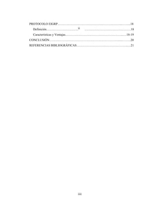 PROTOCOLO EIGRP……………………………………………………...……...18
Definición……………………………………………………………………….18
Características y Ventajas………………………………………………...…18-19
CONCLUSIÓN………………………………………………………….......……..20
REFERENCIAS BIBLIOGRÁFICAS…………………………………………..…21
ii
iiii
 