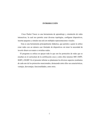 INTRODUCCIÓN
Cisco Packet Tracer es una herramienta de aprendizaje y simulación de redes
interactivas, la cual nos permite crear diversas topologías, configurar dispositivos,
insertar paquetes y simular una red con múltiples representaciones visuales.
Esta es una herramienta principalmente didáctica, que permite a quien la utilice
crear redes con un número casi ilimitado de dispositivos sin tener la necesidad de
invertir dinero en routers o switches reales.
El programa se enfoca en apoyar todo lo que son los protocolos de redes que se
enseñan en el curriculum de la certificación cisco y entre ellos tenemos RIP, OSPF,
IGRP y EIGRP. En el presente informe se plantearan los diversos aspectos resaltantes
de cada uno de los protocolos mencionados, destacando entre ellos sus características,
ventajas, desventajas, funcionalidades, entre otros.
1
 
