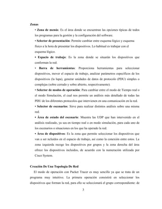 Zonas
• Zona de menús: Es el área donde se encuentran las opciones típicas de todos
los programas para la gestión y la configuración del software.
• Selector de presentación: Permite cambiar entre esquema lógico y esquema
físico a la hora de presentar los dispositivos. Lo habitual es trabajar con el
esquema lógico.
• Espacio de trabajo: Es la zona donde se situarán los dispositivos que
conforman la red.
• Barra de herramientas: Proporciona herramientas para seleccionar
dispositivos, mover el espacio de trabajo, analizar parámetros específicos de los
dispositivos (la lupa), generar unidades de datos de protocolo (PDU) simples o
complejas (sobre cerrado y sobre abierto, respectivamente).
• Selector de modos de operación: Para cambiar entre el modo de Tiempo real o
el modo Simulación, el cual nos permite un análisis más detallado de todas las
PDU de los diferentes protocolos que intervienen en una comunicación en la red.
• Selector de escenarios: Sirve para realizar distintos análisis sobre una misma
red.
• Área de estado del escenario: Muestra las UDP que han intervenido en el
análisis realizado, ya sea en tiempo real o en modo simulación, para cada uno de
los escenarios o situaciones en los que ha operado la red.
• Área de dispositivos: Es la zona que permite seleccionar los dispositivos que
van a ser ncluidos en el espacio de trabajo, así como la conexión entre estos. La
zona izquierda recoge los dispositivos por grupos y la zona derecha del área
ofrece los dispositivos incluidos, de acuerdo con la numeración utilizada por
Cisco System.
Creación De Una Topología De Red
El modo de operación con Packet Tracer es muy sencillo ya que se trata de un
programa muy intuitivo. La primera operación consistirá en seleccionar los
dispositivos que forman la red, para ello se seleccionará el grupo correspondiente: de
3
 