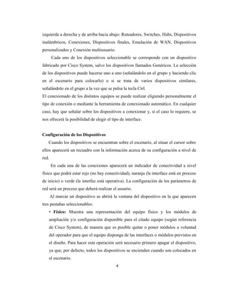 izquierda a derecha y de arriba hacia abajo: Ruteadores, Switches, Hubs, Dispositivos
inalámbricos, Conexiones, Dispositivos finales, Emulación de WAN, Dispositivos
personalizados y Conexión multiusuario.
Cada uno de los dispositivos seleccionable se corresponde con un dispositivo
fabricado por Cisco System, salvo los dispositivos llamados Genéricos. La selección
de los dispositivos puede hacerse uno a uno (señalándolo en el grupo y haciendo clic
en el escenario para colocarlo) o si se trata de varios dispositivos similares,
señalándolo en el grupo a la vez que se pulsa la tecla Ctrl.
El conexionado de los distintos equipos se puede realizar eligiendo personalmente el
tipo de conexión o mediante la herramienta de conexionado automático. En cualquier
caso, hay que señalar sobre los dispositivos a conexionar y, si el caso lo requiere, se
nos ofrecerá la posibilidad de elegir el tipo de interface.
Configuración de los Dispositivos
Cuando los dispositivos se encuentran sobre el escenario, al situar el cursor sobre
ellos aparecerá un recuadro con la información acerca de su configuración a nivel de
red.
En cada una de las conexiones aparecerá un indicador de conectividad a nivel
físico que podrá estar rojo (no hay conectividad), naranja (la interface está en proceso
de inicio) o verde (la interfaz está operativa). La configuración de los parámetros de
red será un proceso que deberá realizar el usuario.
Al marcar un dispositivo se abrirá la ventana del dispositivo en la que aparecen
tres pestañas seleccionables:
• Físico: Muestra una representación del equipo físico y los módulos de
ampliación y/o configuración disponible para el citado equipo (según referencia
de Cisco System), de manera que es posible quitar o poner módulos a voluntad
del operador para que el equipo disponga de las interfaces o módulos previstos en
el diseño. Para hacer esta operación será necesario primero apagar el dispositivo,
ya que, por defecto, todos los dispositivos se encienden cuando son colocados en
el escenario.
4
 