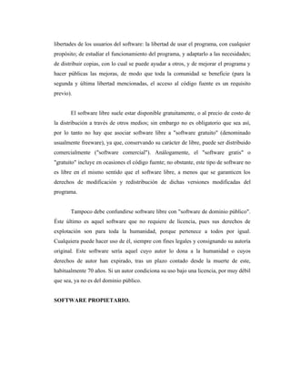 libertades de los usuarios del software: la libertad de usar el programa, con cualquier
propósito; de estudiar el funcionamiento del programa, y adaptarlo a las necesidades;
de distribuir copias, con lo cual se puede ayudar a otros, y de mejorar el programa y
hacer públicas las mejoras, de modo que toda la comunidad se beneficie (para la
segunda y última libertad mencionadas, el acceso al código fuente es un requisito
previo).


       El software libre suele estar disponible gratuitamente, o al precio de costo de
la distribución a través de otros medios; sin embargo no es obligatorio que sea así,
por lo tanto no hay que asociar software libre a "software gratuito" (denominado
usualmente freeware), ya que, conservando su carácter de libre, puede ser distribuido
comercialmente ("software comercial"). Análogamente, el "software gratis" o
"gratuito" incluye en ocasiones el código fuente; no obstante, este tipo de software no
es libre en el mismo sentido que el software libre, a menos que se garanticen los
derechos de modificación y redistribución de dichas versiones modificadas del
programa.


       Tampoco debe confundirse software libre con "software de dominio público".
Éste último es aquel software que no requiere de licencia, pues sus derechos de
explotación son para toda la humanidad, porque pertenece a todos por igual.
Cualquiera puede hacer uso de él, siempre con fines legales y consignando su autoría
original. Este software sería aquel cuyo autor lo dona a la humanidad o cuyos
derechos de autor han expirado, tras un plazo contado desde la muerte de este,
habitualmente 70 años. Si un autor condiciona su uso bajo una licencia, por muy débil
que sea, ya no es del dominio público.


SOFTWARE PROPIETARIO.
 
