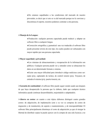 ♦No estamos supeditados a las condiciones del mercado de nuestro
           proveedor, es decir que si este se va del mercado porque no le conviene y
           discontinua el soporte, nosotros podemos contratar a otra persona.




Manejo de la Lengua:
           ♦Traducción: cualquier persona capacitada puede traducir y adaptar un
           software libre a cualquier lengua.
           ♦Corrección ortográfica y gramatical: una vez traducido el software libre
           puede presentar errores de este tipo, los cuales pueden ser subsanados con
           mayor rapidez por una persona capacitada.


Mayor seguridad y privacidad:
           ♦Los sistemas de almacenamiento y recuperación de la información son
           públicos. Cualquier persona puede ver y entender como se almacenan los
           datos en un determinado formato o sistema.
           ♦Existe una mayor dificultad para introducir código malicioso como ser:
           espía (p/ej. capturador de teclas), de control remoto (p/ej. Troyano), de
           entrada al sistema (p/ej. puerta trasera), etc.


Garantía de continuidad: el software libre puede seguir siendo usado aun después
de que haya desaparecido la persona que lo elaboro, dado que cualquier técnico
informático puede continuar desarrollándolo, mejorándolo o adaptándolo.


Ahorro en costos: en cuanto a este tópico debemos distinguir cuatro grandes
costos: de adquisición, de implantación (este a su vez se compone de costos de
migración y de instalación), de soporte o mantenimiento, y de interoperabilidad. El
software libre principalmente disminuye el costo de adquisición ya que al otorgar la
libertad de distribuir copias la puedo ejercer con la compra de una sola licencia y no
 